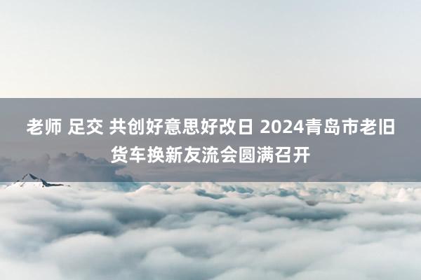 老师 足交 共创好意思好改日 2024青岛市老旧货车换新友流会圆满召开