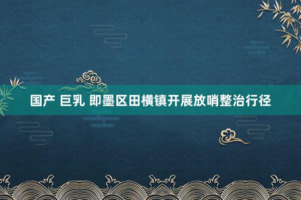 国产 巨乳 即墨区田横镇开展放哨整治行径