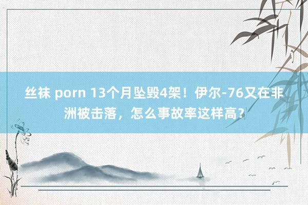 丝袜 porn 13个月坠毁4架！伊尔-76又在非洲被击落，怎么事故率这样高？