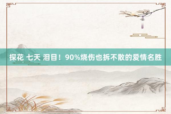 探花 七天 泪目！90%烧伤也拆不散的爱情名胜