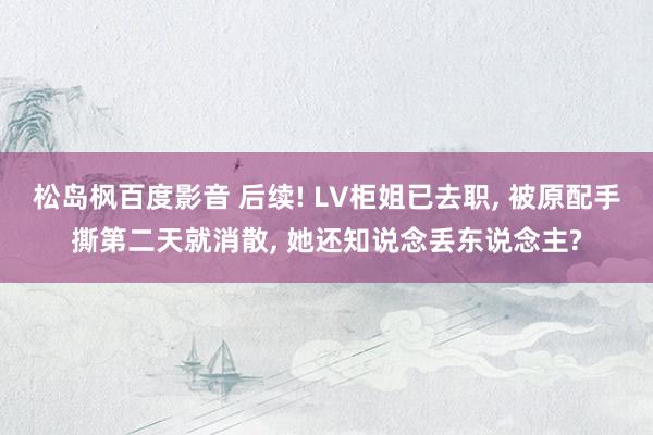 松岛枫百度影音 后续! LV柜姐已去职， 被原配手撕第二天就消散， 她还知说念丢东说念主?