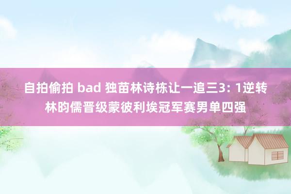 自拍偷拍 bad 独苗林诗栋让一追三3: 1逆转林昀儒晋级蒙彼利埃冠军赛男单四强