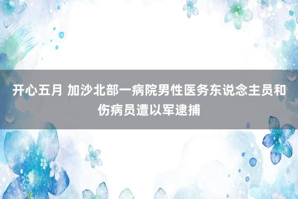 开心五月 加沙北部一病院男性医务东说念主员和伤病员遭以军逮捕