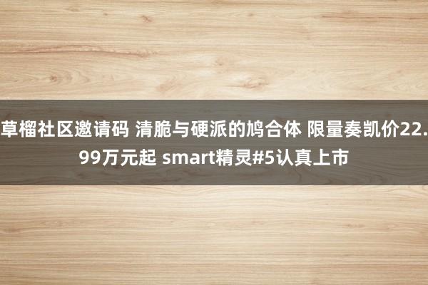 草榴社区邀请码 清脆与硬派的鸠合体 限量奏凯价22.99万元起 smart精灵#5认真上市