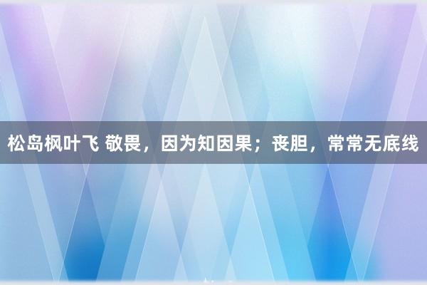 松岛枫叶飞 敬畏，因为知因果；丧胆，常常无底线