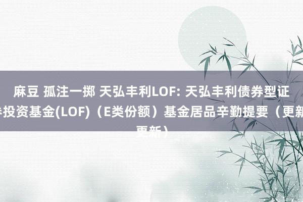 麻豆 孤注一掷 天弘丰利LOF: 天弘丰利债券型证券投资基金(LOF)（E类份额）基金居品辛勤提要（更新）