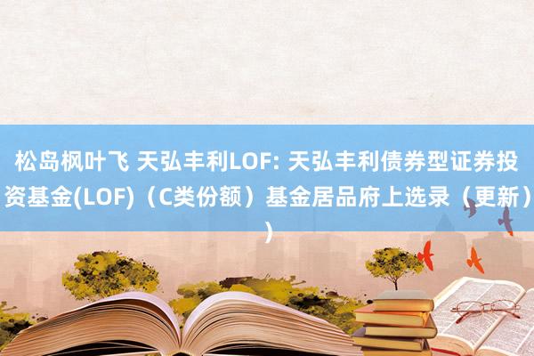 松岛枫叶飞 天弘丰利LOF: 天弘丰利债券型证券投资基金(LOF)（C类份额）基金居品府上选录（更新）