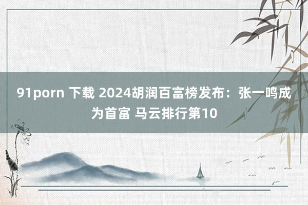 91porn 下载 2024胡润百富榜发布：张一鸣成为首富 马云排行第10