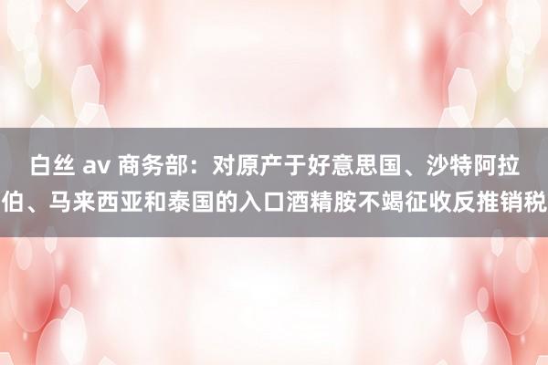 白丝 av 商务部：对原产于好意思国、沙特阿拉伯、马来西亚和泰国的入口酒精胺不竭征收反推销税