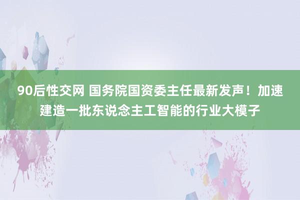 90后性交网 国务院国资委主任最新发声！加速建造一批东说念主工智能的行业大模子