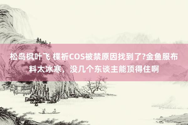 松岛枫叶飞 楪祈COS被禁原因找到了?金鱼服布料太冰寒，没几个东谈主能顶得住啊