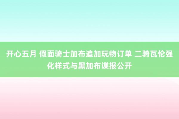 开心五月 假面骑士加布追加玩物订单 二骑瓦伦强化样式与黑加布谍报公开