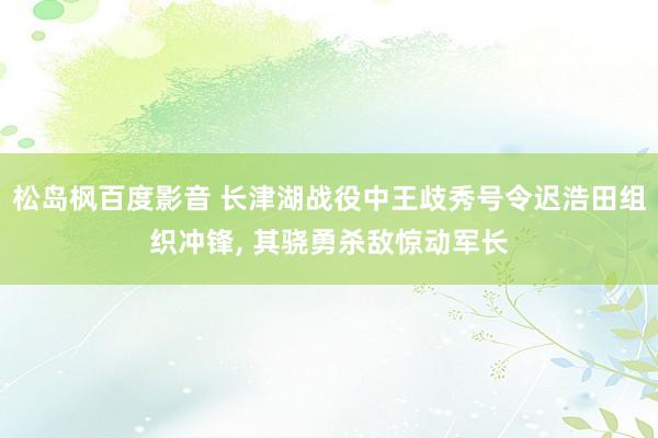 松岛枫百度影音 长津湖战役中王歧秀号令迟浩田组织冲锋， 其骁勇杀敌惊动军长