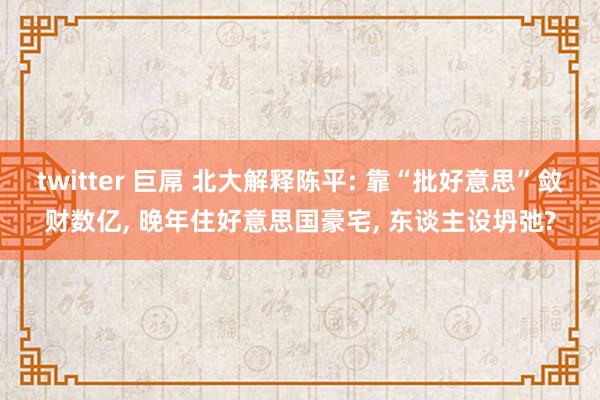 twitter 巨屌 北大解释陈平: 靠“批好意思”敛财数亿, 晚年住好意思国豪宅, 东谈主设坍弛?