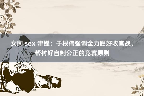 女同 sex 津媒：于根伟强调全力踢好收官战，帮衬好自制公正的竞赛原则