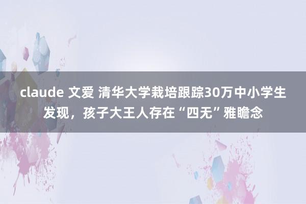 claude 文爱 清华大学栽培跟踪30万中小学生发现，孩子大王人存在“四无”雅瞻念