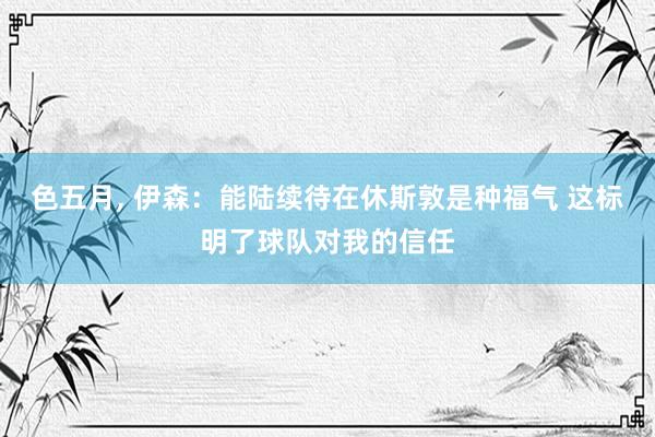 色五月， 伊森：能陆续待在休斯敦是种福气 这标明了球队对我的信任