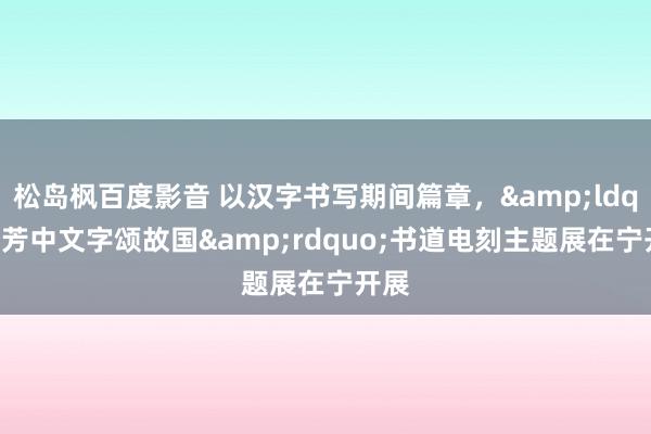 松岛枫百度影音 以汉字书写期间篇章，&ldquo;芳中文字颂故国&rdquo;书道电刻主题展在宁开展