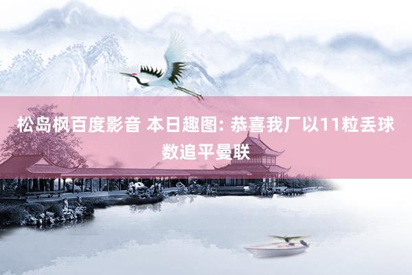 松岛枫百度影音 本日趣图: 恭喜我厂以11粒丢球数追平曼联