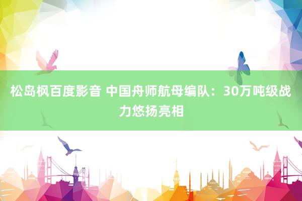 松岛枫百度影音 中国舟师航母编队：30万吨级战力悠扬亮相