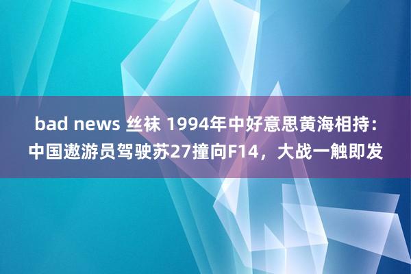 bad news 丝袜 1994年中好意思黄海相持：中国遨游员驾驶苏27撞向F14，大战一触即发