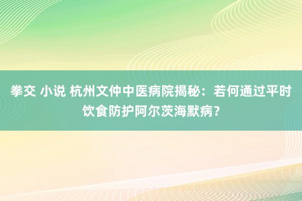 拳交 小说 杭州文仲中医病院揭秘：若何通过平时饮食防护阿尔茨海默病？