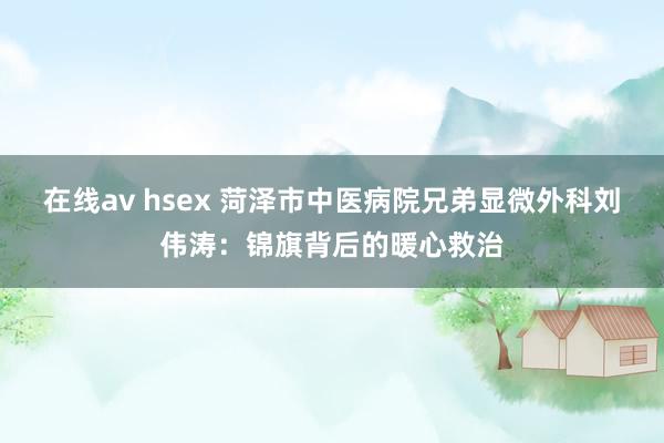 在线av hsex 菏泽市中医病院兄弟显微外科刘伟涛：锦旗背后的暖心救治