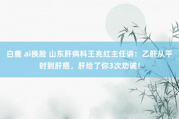 白鹿 ai换脸 山东肝病科王兆红主任讲：乙肝从平时到肝癌，肝给了你3次劝诫！