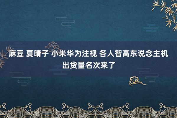 麻豆 夏晴子 小米华为注视 各人智高东说念主机出货量名次来了