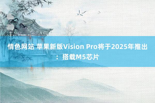 情色网站 苹果新版Vision Pro将于2025年推出：搭载M5芯片