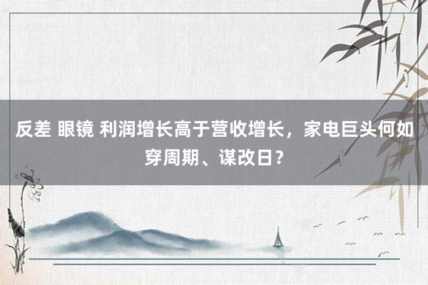 反差 眼镜 利润增长高于营收增长，家电巨头何如穿周期、谋改日？