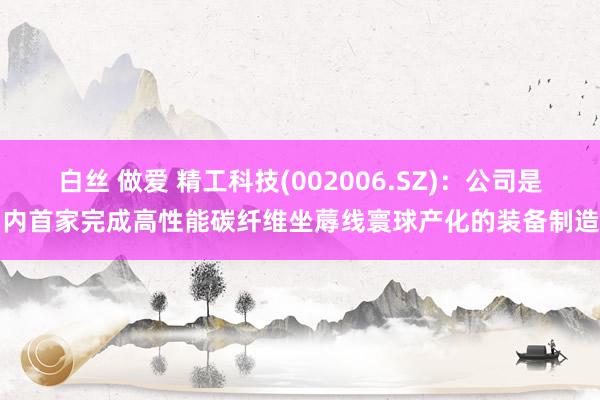 白丝 做爱 精工科技(002006.SZ)：公司是国内首家完成高性能碳纤维坐蓐线寰球产化的装备制造商