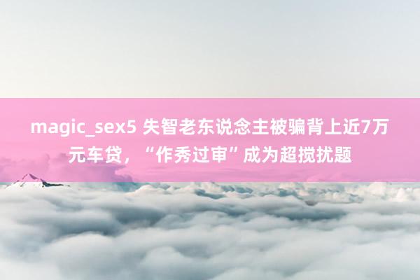 magic_sex5 失智老东说念主被骗背上近7万元车贷，“作秀过审”成为超搅扰题