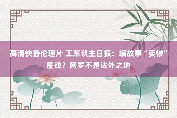 高清快播伦理片 工东谈主日报：编故事“卖惨”圈钱？网罗不是法外之地