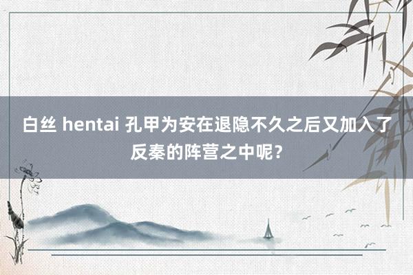 白丝 hentai 孔甲为安在退隐不久之后又加入了反秦的阵营之中呢？