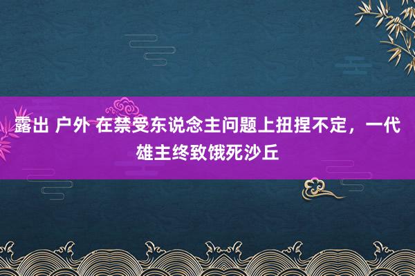 露出 户外 在禁受东说念主问题上扭捏不定，一代雄主终致饿死沙丘