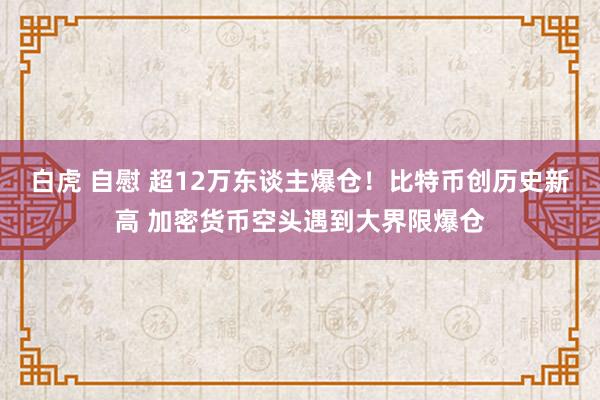 白虎 自慰 超12万东谈主爆仓！比特币创历史新高 加密货币空头遇到大界限爆仓