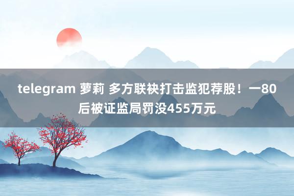 telegram 萝莉 多方联袂打击监犯荐股！一80后被证监局罚没455万元