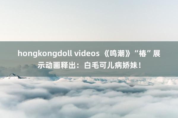 hongkongdoll videos 《鸣潮》“椿”展示动画释出：白毛可儿病娇妹！