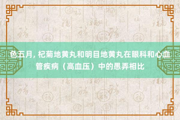 色五月， 杞菊地黄丸和明目地黄丸在眼科和心血管疾病（高血压）中的愚弄相比