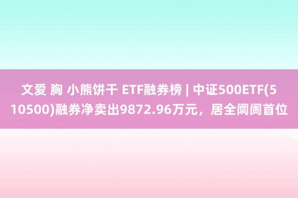 文爱 胸 小熊饼干 ETF融券榜 | 中证500ETF(510500)融券净卖出9872.96万元，居全阛阓首位