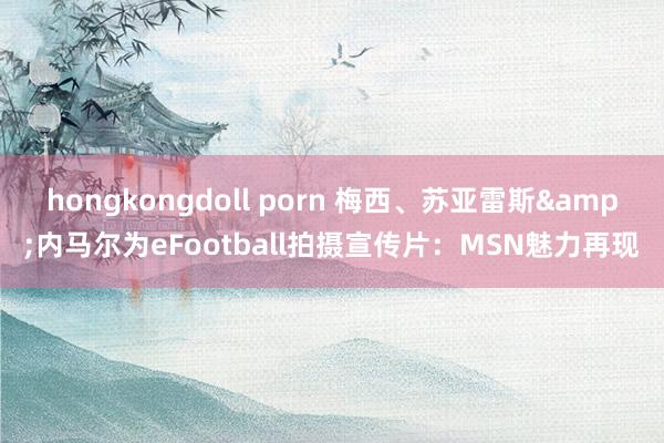 hongkongdoll porn 梅西、苏亚雷斯&内马尔为eFootball拍摄宣传片：MSN魅力再现