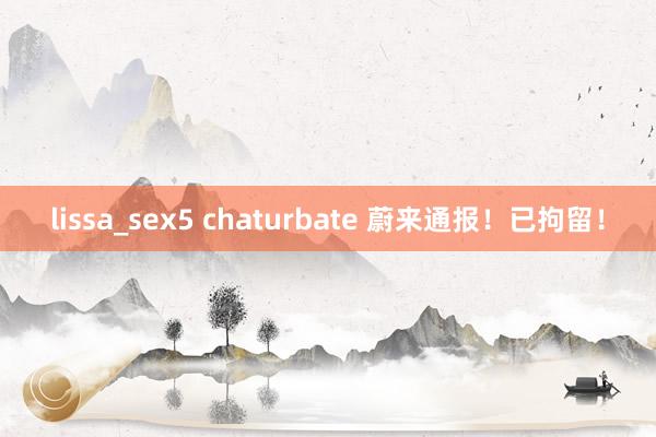 lissa_sex5 chaturbate 蔚来通报！已拘留！