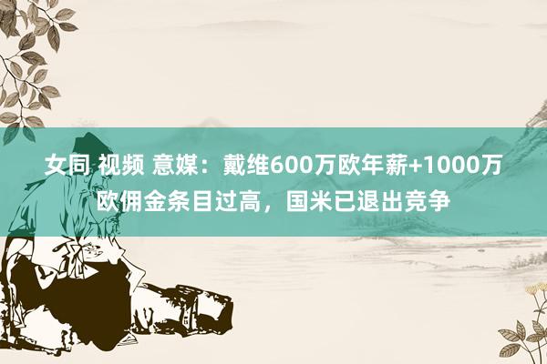 女同 视频 意媒：戴维600万欧年薪+1000万欧佣金条目过高，国米已退出竞争