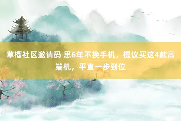 草榴社区邀请码 思6年不换手机，提议买这4款高端机，平直一步到位