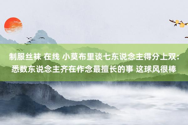 制服丝袜 在线 小莫布里谈七东说念主得分上双：悉数东说念主齐在作念最擅长的事 这球风很棒