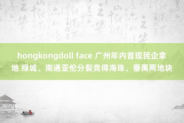 hongkongdoll face 广州年内首现民企拿地 绿城、南通亚伦分裂竞得海珠、番禺两地块