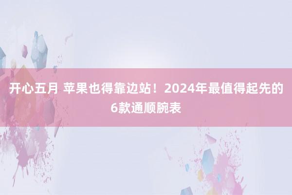 开心五月 苹果也得靠边站！2024年最值得起先的6款通顺腕表