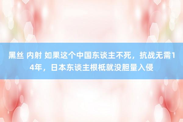 黑丝 内射 如果这个中国东谈主不死，抗战无需14年，日本东谈主根柢就没胆量入侵