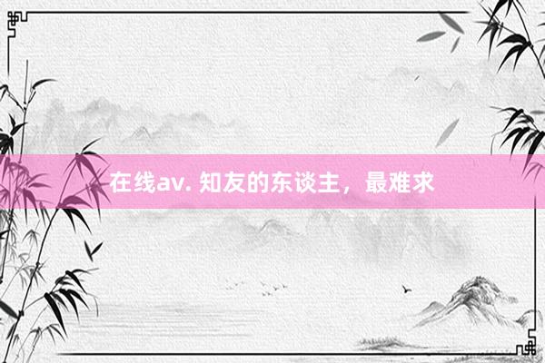 在线av. 知友的东谈主，最难求